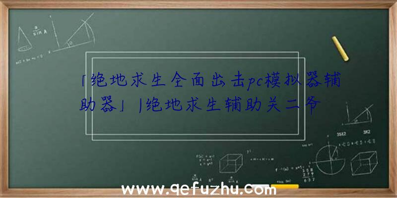 「绝地求生全面出击pc模拟器辅助器」|绝地求生辅助关二爷